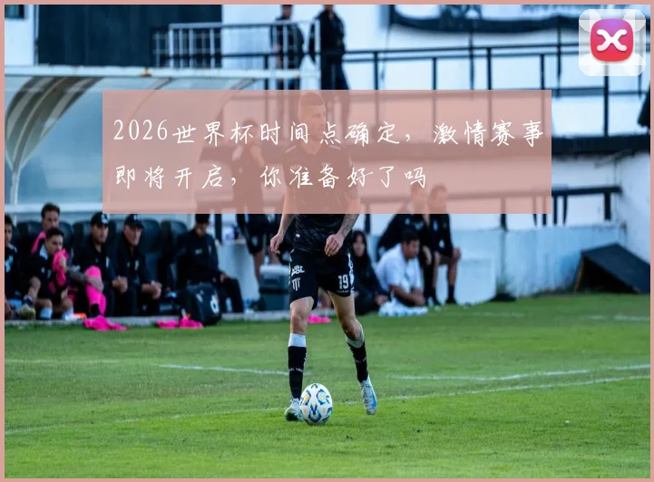 2026世界杯时间点确定，激情赛事即将开启，你准备好了吗