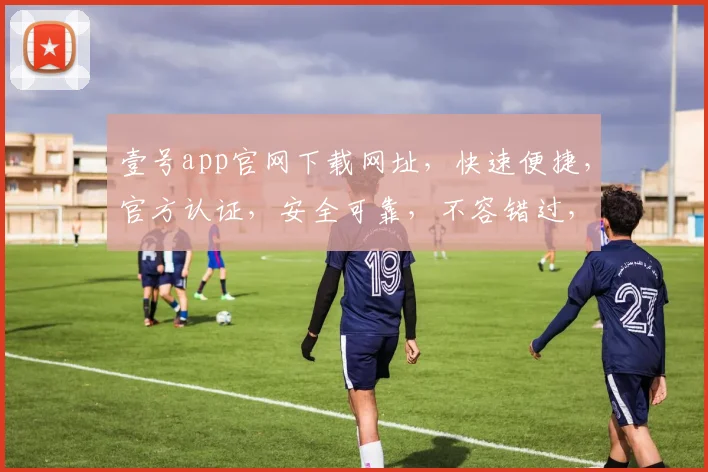 壹号app官网下载网址，快速便捷，官方认证，安全可靠，不容错过，立即下载体验