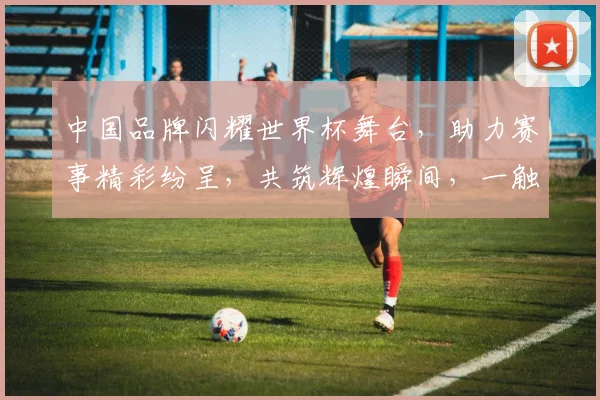 中国品牌闪耀世界杯舞台，助力赛事精彩纷呈，共筑辉煌瞬间，一触即达