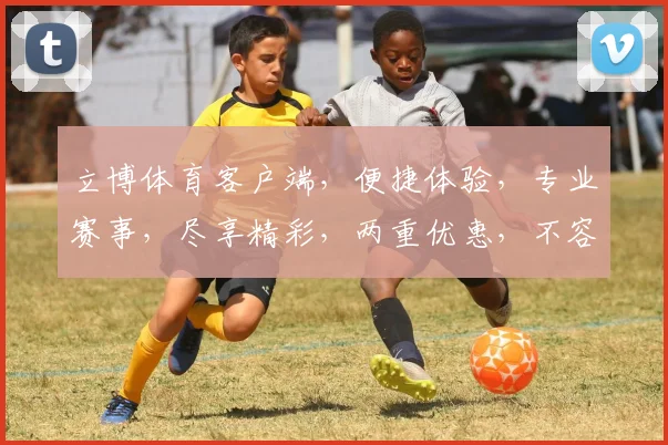 立博体育客户端，便捷体验，专业赛事，尽享精彩，两重优惠，不容错过