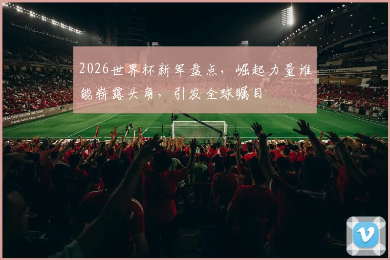 2026世界杯新军盘点，崛起力量谁能崭露头角，引发全球瞩目