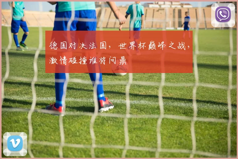 德国对决法国，世界杯巅峰之战，激情碰撞谁将问鼎