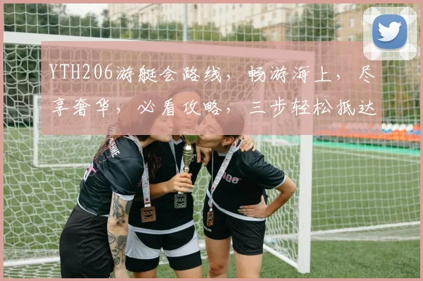 YTH206游艇会路线，畅游海上，尽享奢华，必看攻略，三步轻松抵达