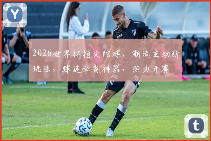 2026世界杯指尖陀螺，潮流互动新玩法，球迷必备神器，热力开赛